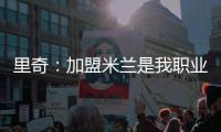 里奇：加盟米兰是我职业生涯中最好的时刻，我会回报这份信任