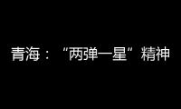 青海：“两弹一星”精神成融合发展“金招牌”