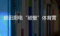 银田厨电“破壁”体育营销 联手世界冠军打造“百姓厨房”
