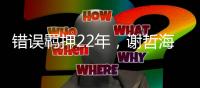 错误羁押22年，谢哲海申请2067万国家赔偿
