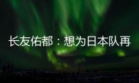 长友佑都：想为日本队再次披挂上阵�	
，坐在替补席也斗志昂扬