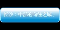 长沙	：中部的向往之城，吸引人的不单是低房价