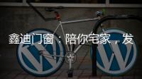 鑫迪门窗�：陪你宅家�，发现生活的美!