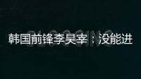 韩国前锋李昊宰：没能进球或助攻有些遗憾
，下一场一定要进球