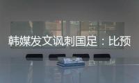 韩媒发文讽刺国足：比预想的弱 导致洪明甫战术实验失去意义