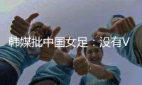 韩媒批中国女足：没有VAR的赛事中

，无法阻止中国的“少林足球”