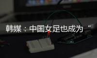 韩媒：中国女足也成为“少林足球”
，企图用身体对抗弥补技术不足