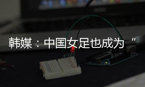 韩媒北京时间7月9日晚