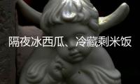隔夜冰西瓜
、冷藏剩米饭……夏天这几类食物吃不对可能进医院