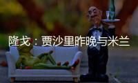 隆戈：贾沙里昨晚与米兰再次积极接触	
，距离加盟越来越近了