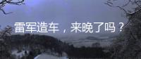 雷军造车，来晚了吗
？