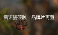 雷诺瓷砖胶：品牌片再登CCTV平台，营销之路铿锵有力