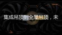 集成吊顶到全屋吊顶�，未来3000亿市场可期