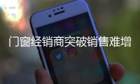 门窗经销商突破销售难增长局面 需从管理与产品入手