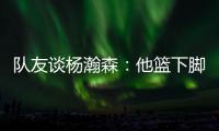 队友谈杨瀚森：他篮下脚步很棒&手感也出色，和他一起打球很舒服