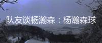 队友谈杨瀚森：杨瀚森球商高&总是笑容满面 他其实不需要翻译