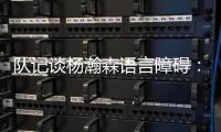 队记谈杨瀚森语言障碍：他在场上说的话比和媒体多 这个不是问题