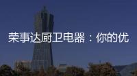 荣事达厨卫电器：你的优雅生活 由我精心缔造