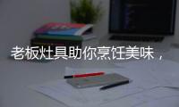 老板灶具助你烹饪美味，治愈“快节奏综合征”