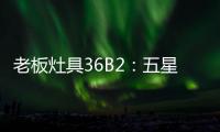 老板灶具36B2：五星炙火，中式厨房的必备良品