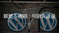 联塑不锈钢：引进先进设备，打造一体化配套生产
