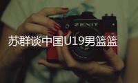 苏群谈中国U19男篮篮板球之差：身体素质的差距 控卫个小用了联防