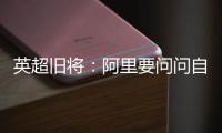 英超旧将：阿里要问问自己还喜不喜欢足球？科莫湖美景也许能帮他