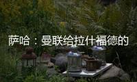 萨哈
：曼联给拉什福德的担子太重了
，只责怪球员也不公平