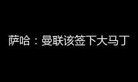 萨哈
：曼联该签下大马丁，他是那种能给球队带来自信的球员