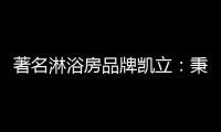著名淋浴房品牌凯立
：秉承匠心 精工铸造