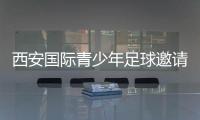 西安国际青少年足球邀请赛首阶段落幕，下阶段将邀请多国球队