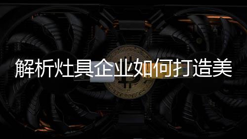 灶具造美对于灶具企业来说