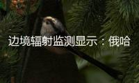 边境辐射监测显示：俄哈巴罗夫斯克放射源未对我邻近地区造成影响