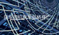 货车司机跳车坠桥身亡，官方通报