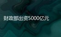 财政部出资5000亿元	�，建设银行等四大银行融资方案公布