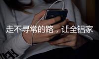 走不寻常的路
，让全铝家居产品独树一帜