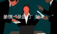 象棋“录音门”始末：“很多棋看着很精彩，全是摆好的剧本”
