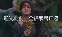 迎光向前，全铝家居正迈向高质量发展的新阶段