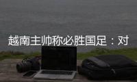 越南主帅称必胜国足：对手只有30分钟体能
