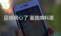 足协用心了 董路爆料重磅喜讯 中国留洋球员无后顾之忧 引发热议