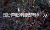 足协奔赴德国选新帅：为省钱+德国足球水平高