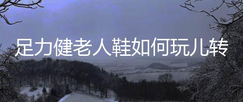人鞋足力健搭建自媒体矩阵