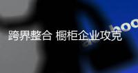 跨界整合 橱柜企业攻克三大阻碍是关键