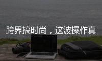 跨界搞时尚，这波操作真走心