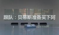 跟队
：贝蒂斯准备买下阿斯拉尼的部分所有权，最多报价800万欧
