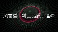 风雷益�：精工品质
�，诠释完美极致的“红木精神”