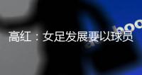 高红：女足发展要以球员为中心，竞技体育天赋和努力缺一不可