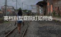 高档别墅庭院灯如何选 更能衬托别墅庭院环境?