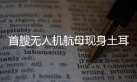 首艘无人机航母现身土耳其，亚太成航母赛场丨智库视点