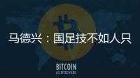 马德兴：国足技不如人只能“瞎拼”；不会因为换帅而发生质变